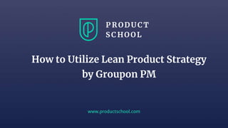 www.productschool.com
How to Utilize Lean Product Strategy
by Groupon PM
 