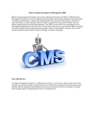 How to utilize the power of Wordpress CMS Before moving towards Wordpress, let us first understand the basics of CMS. A CMS [Content Management System] is a built in website page developer that provides facilities to the webmaster or website administrator to create web pages directly from back-end of the system without any code interaction or code rewriting. Hence a CMS is a platform for web admin/master users to define a page without any technical expertise. This CMS can be built of any technology and it’s technology independent for the end users. On the other hand we can say that the CMS is a perfect example of object oriented programming paradigm’s data “Encapsulation” property. One cannot see the code but utilize it well in order to manage or create a new page. 
How CMS Works? A content management system i.e. CMS works on both i.e. front end as well as back-end. When we click on any Action button, we deal with front end while the processes those takes place upon clicking calls the database field attributes and they are returned in the form of values in a string and managed well on presenting them live on requested form.  