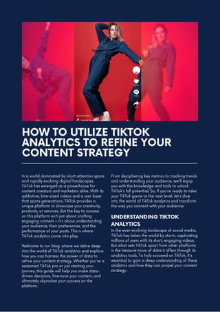 HOW TO UTILIZE TIKTOK
ANALYTICS TO REFINE YOUR
CONTENT STRATEGY
In a world dominated by short attention spans
and rapidly evolving digital landscapes,
TikTok has emerged as a powerhouse for
content creators and marketers alike. With its
addictive, bite-sized videos and a user base
that spans generations, TikTok provides a
unique platform to showcase your creativity,
products, or services. But the key to success
on this platform isn't just about crafting
engaging content – it's about understanding
your audience, their preferences, and the
performance of your posts. This is where
TikTok analytics come into play.
Welcome to our blog, where we delve deep
into the world of TikTok analytics and explore
how you can harness the power of data to
refine your content strategy. Whether you're a
seasoned TikTok pro or just starting your
journey, this guide will help you make data-
driven decisions, fine-tune your content, and
ultimately skyrocket your success on the
platform.
From deciphering key metrics to tracking trends
and understanding your audience, we'll equip
you with the knowledge and tools to unlock
TikTok's full potential. So, if you're ready to take
your TikTok game to the next level, let's dive
into the world of TikTok analytics and transform
the way you connect with your audience.
UNDERSTANDING TIKTOK
ANALYTICS
In the ever-evolving landscape of social media,
TikTok has taken the world by storm, captivating
millions of users with its short, engaging videos.
But what sets TikTok apart from other platforms
is the treasure trove of data it offers through its
analytics tools. To truly succeed on TikTok, it's
essential to gain a deep understanding of these
analytics and how they can propel your content
strategy.
 