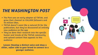 THE WASHINGTON POST
The Post was an early adopter of TikTok, and
grew their channel to 350,000 followers and
18 million li...