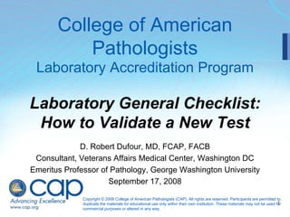 1
College of American
Pathologists
Laboratory Accreditation Program
Laboratory General Checklist:
How to Validate a New Test
D. Robert Dufour, MD, FCAP, FACB
Consultant, Veterans Affairs Medical Center, Washington DC
Emeritus Professor of Pathology, George Washington University
September 17, 2008
Copyright © 2008 College of American Pathologists (CAP). All rights are reserved. Participants are permitted to
duplicate the materials for educational use only within their own institution. These materials may not be used for
commercial purposes or altered in any way.
 