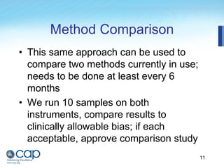 11
Method Comparison
• This same approach can be used to
compare two methods currently in use;
needs to be done at least every 6
months
• We run 10 samples on both
instruments, compare results to
clinically allowable bias; if each
acceptable, approve comparison study
 