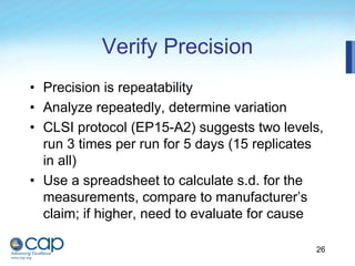 26
Verify Precision
• Precision is repeatability
• Analyze repeatedly, determine variation
• CLSI protocol (EP15-A2) suggests two levels,
run 3 times per run for 5 days (15 replicates
in all)
• Use a spreadsheet to calculate s.d. for the
measurements, compare to manufacturer’s
claim; if higher, need to evaluate for cause
 