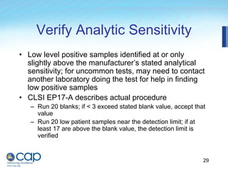 29
Verify Analytic Sensitivity
• Low level positive samples identified at or only
slightly above the manufacturer’s stated analytical
sensitivity; for uncommon tests, may need to contact
another laboratory doing the test for help in finding
low positive samples
• CLSI EP17-A describes actual procedure
– Run 20 blanks; if < 3 exceed stated blank value, accept that
value
– Run 20 low patient samples near the detection limit; if at
least 17 are above the blank value, the detection limit is
verified
 