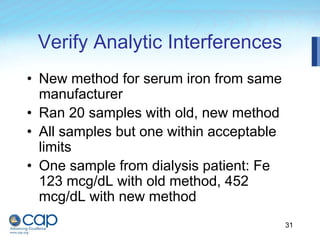 31
Verify Analytic Interferences
• New method for serum iron from same
manufacturer
• Ran 20 samples with old, new method
• All samples but one within acceptable
limits
• One sample from dialysis patient: Fe
123 mcg/dL with old method, 452
mcg/dL with new method
 