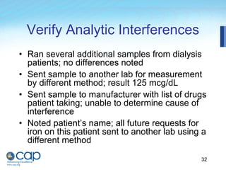 32
Verify Analytic Interferences
• Ran several additional samples from dialysis
patients; no differences noted
• Sent sample to another lab for measurement
by different method; result 125 mcg/dL
• Sent sample to manufacturer with list of drugs
patient taking; unable to determine cause of
interference
• Noted patient’s name; all future requests for
iron on this patient sent to another lab using a
different method
 