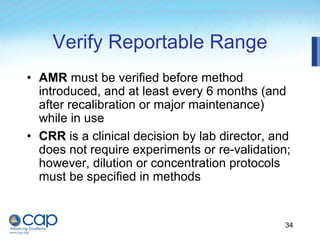 34
Verify Reportable Range
• AMR must be verified before method
introduced, and at least every 6 months (and
after recalibration or major maintenance)
while in use
• CRR is a clinical decision by lab director, and
does not require experiments or re-validation;
however, dilution or concentration protocols
must be specified in methods
 