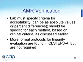 36
AMR Verification
• Lab must specify criteria for
acceptability (can be as absolute values
or percent differences); should be
specific for each method, based on
clinical criteria, as discussed earlier
• More formal protocols for linearity
evaluation are found in CLSI EP6-A, but
are not required
 