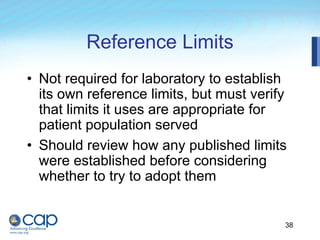 38
Reference Limits
• Not required for laboratory to establish
its own reference limits, but must verify
that limits it uses are appropriate for
patient population served
• Should review how any published limits
were established before considering
whether to try to adopt them
 