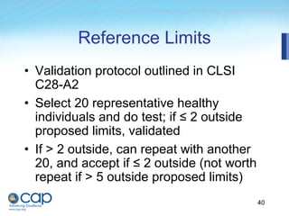 40
Reference Limits
• Validation protocol outlined in CLSI
C28-A2
• Select 20 representative healthy
individuals and do test; if ≤ 2 outside
proposed limits, validated
• If > 2 outside, can repeat with another
20, and accept if ≤ 2 outside (not worth
repeat if > 5 outside proposed limits)
 