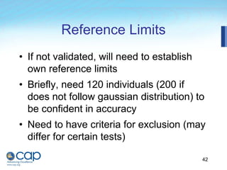 42
Reference Limits
• If not validated, will need to establish
own reference limits
• Briefly, need 120 individuals (200 if
does not follow gaussian distribution) to
be confident in accuracy
• Need to have criteria for exclusion (may
differ for certain tests)
 
