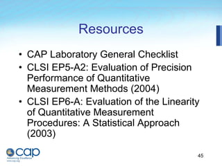 45
Resources
• CAP Laboratory General Checklist
• CLSI EP5-A2: Evaluation of Precision
Performance of Quantitative
Measurement Methods (2004)
• CLSI EP6-A: Evaluation of the Linearity
of Quantitative Measurement
Procedures: A Statistical Approach
(2003)
 