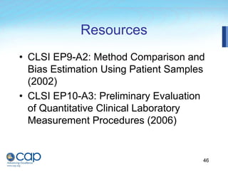 46
Resources
• CLSI EP9-A2: Method Comparison and
Bias Estimation Using Patient Samples
(2002)
• CLSI EP10-A3: Preliminary Evaluation
of Quantitative Clinical Laboratory
Measurement Procedures (2006)
 