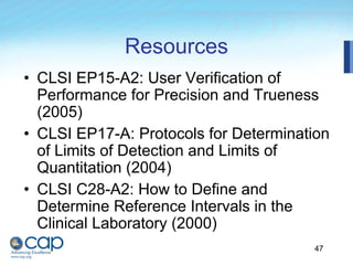 47
Resources
• CLSI EP15-A2: User Verification of
Performance for Precision and Trueness
(2005)
• CLSI EP17-A: Protocols for Determination
of Limits of Detection and Limits of
Quantitation (2004)
• CLSI C28-A2: How to Define and
Determine Reference Intervals in the
Clinical Laboratory (2000)
 