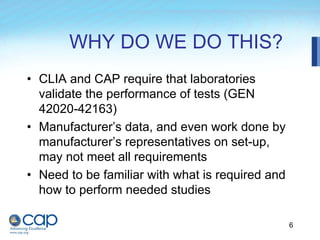 6
WHY DO WE DO THIS?
• CLIA and CAP require that laboratories
validate the performance of tests (GEN
42020-42163)
• Manufacturer’s data, and even work done by
manufacturer’s representatives on set-up,
may not meet all requirements
• Need to be familiar with what is required and
how to perform needed studies
 