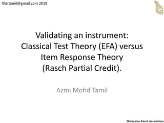 ©drtamil@gmail.com 2019
Malaysian Rasch Association
Validating an instrument:
Classical Test Theory (EFA) versus
Item Response Theory
(Rasch Partial Credit).
Azmi Mohd Tamil
 