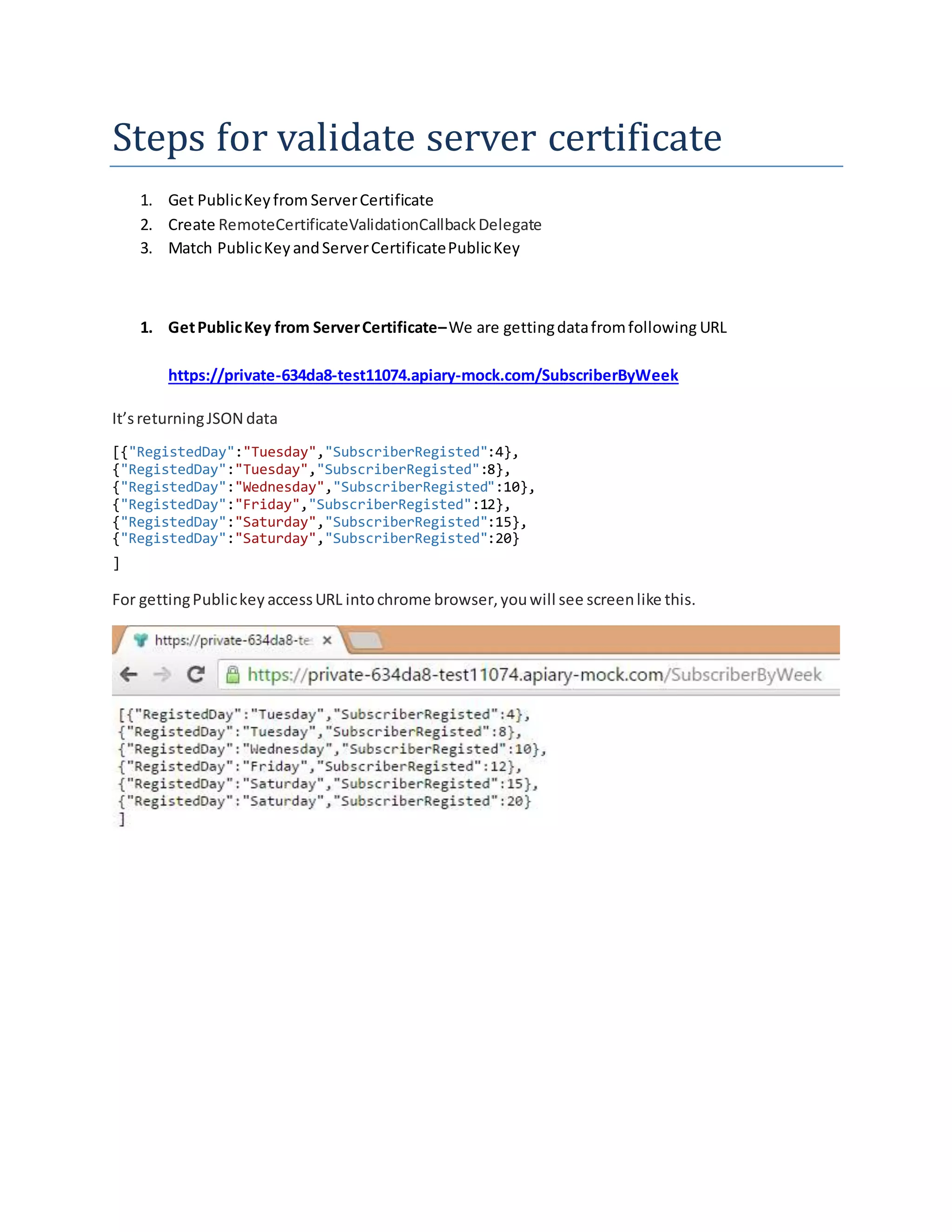 Steps for validate server certificate
1. Get PublicKeyfrom ServerCertificate
2. Create RemoteCertificateValidationCallbackDelegate
3. Match PublicKeyandServerCertificatePublicKey
1. GetPublicKey from ServerCertificate–We are gettingdatafromfollowing URL
https://private-634da8-test11074.apiary-mock.com/SubscriberByWeek
It’sreturningJSON data
[{"RegistedDay":"Tuesday","SubscriberRegisted":4},
{"RegistedDay":"Tuesday","SubscriberRegisted":8},
{"RegistedDay":"Wednesday","SubscriberRegisted":10},
{"RegistedDay":"Friday","SubscriberRegisted":12},
{"RegistedDay":"Saturday","SubscriberRegisted":15},
{"RegistedDay":"Saturday","SubscriberRegisted":20}
]
For gettingPublickey accessURL intochrome browser,youwill see screenlike this.
 