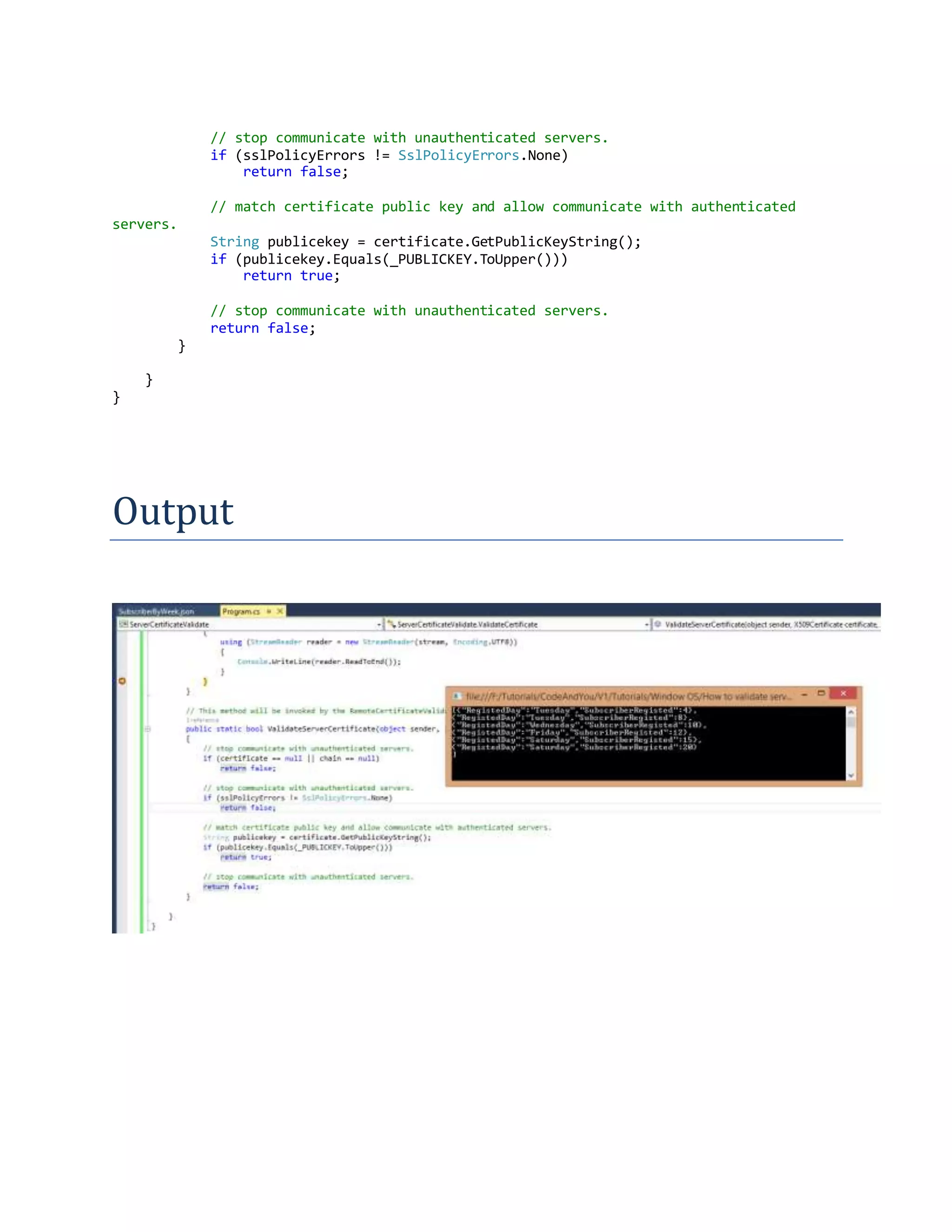 // stop communicate with unauthenticated servers.
if (sslPolicyErrors != SslPolicyErrors.None)
return false;
// match certificate public key and allow communicate with authenticated
servers.
String publicekey = certificate.GetPublicKeyString();
if (publicekey.Equals(_PUBLICKEY.ToUpper()))
return true;
// stop communicate with unauthenticated servers.
return false;
}
}
}
Output
 