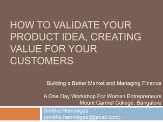 HOW TO VALIDATE YOUR
PRODUCT IDEA, CREATING
VALUE FOR YOUR
CUSTOMERS
Smitha Hemmigae
(smitha.hemmigae@gmail.com)
Building a Better Market and Managing Finance
A One Day Workshop For Women Entrepreneurs
Mount Carmel College, Bangalore
 