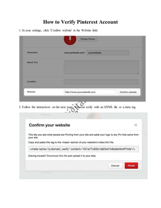 How to Verify Pinterest Account
1. In your settings, click 'Confirm website' in the Website field.
2. Follow the instructions on the next page. You can verify with an HTML file or a meta tag.
 