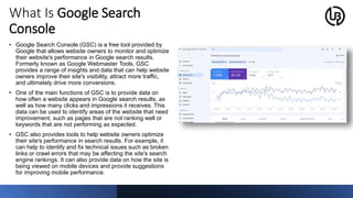 What Is Google Search
Console
• Google Search Console (GSC) is a free tool provided by
Google that allows website owners to monitor and optimize
their website's performance in Google search results.
Formerly known as Google Webmaster Tools, GSC
provides a range of insights and data that can help website
owners improve their site's visibility, attract more traffic,
and ultimately drive more conversions.
• One of the main functions of GSC is to provide data on
how often a website appears in Google search results, as
well as how many clicks and impressions it receives. This
data can be used to identify areas of the website that need
improvement, such as pages that are not ranking well or
keywords that are not performing as expected.
• GSC also provides tools to help website owners optimize
their site's performance in search results. For example, it
can help to identify and fix technical issues such as broken
links or crawl errors that may be affecting the site's search
engine rankings. It can also provide data on how the site is
being viewed on mobile devices and provide suggestions
for improving mobile performance.
 