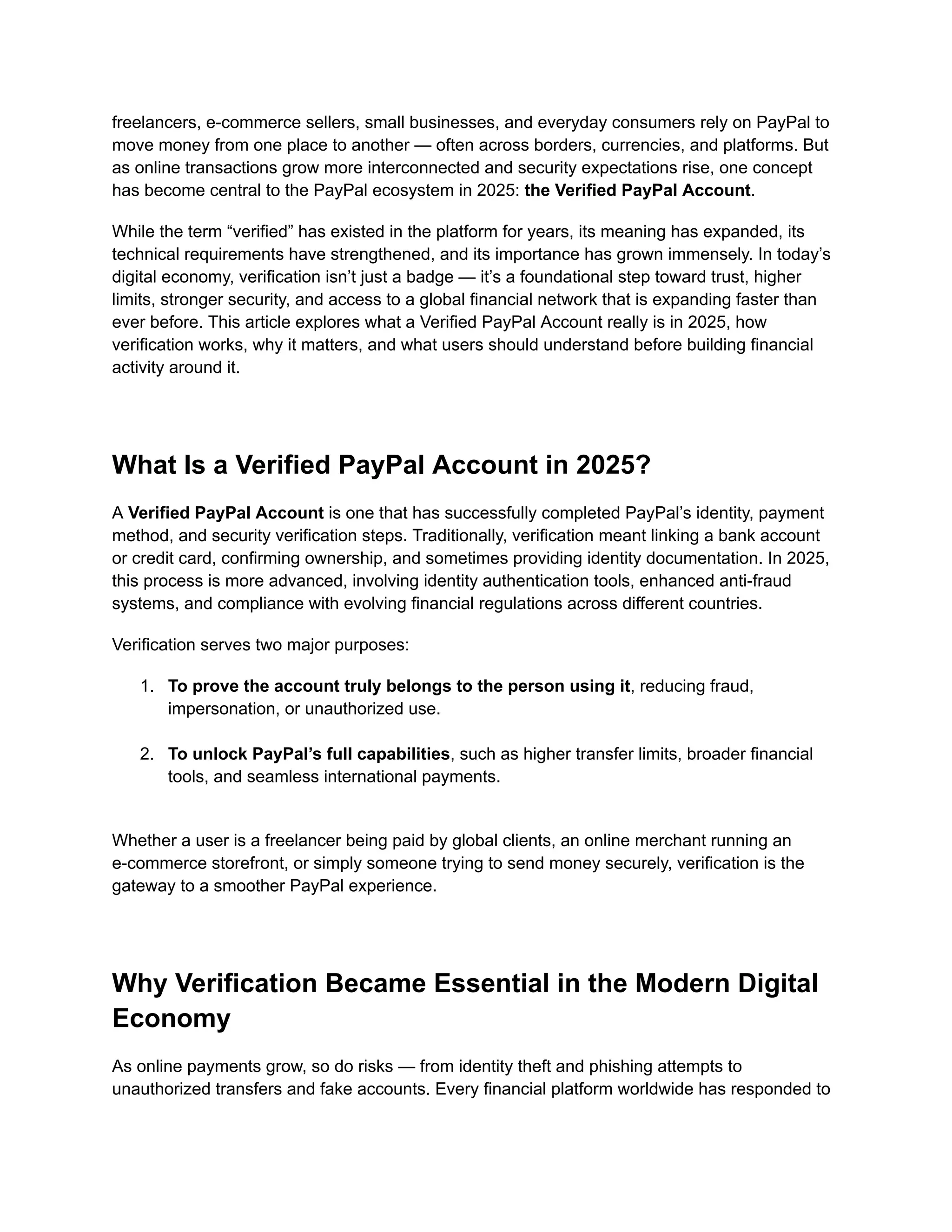 freelancers, e-commerce sellers, small businesses, and everyday consumers rely on PayPal to
move money from one place to another — often across borders, currencies, and platforms. But
as online transactions grow more interconnected and security expectations rise, one concept
has become central to the PayPal ecosystem in 2025: the Verified PayPal Account.
While the term “verified” has existed in the platform for years, its meaning has expanded, its
technical requirements have strengthened, and its importance has grown immensely. In today’s
digital economy, verification isn’t just a badge — it’s a foundational step toward trust, higher
limits, stronger security, and access to a global financial network that is expanding faster than
ever before. This article explores what a Verified PayPal Account really is in 2025, how
verification works, why it matters, and what users should understand before building financial
activity around it.
What Is a Verified PayPal Account in 2025?
A Verified PayPal Account is one that has successfully completed PayPal’s identity, payment
method, and security verification steps. Traditionally, verification meant linking a bank account
or credit card, confirming ownership, and sometimes providing identity documentation. In 2025,
this process is more advanced, involving identity authentication tools, enhanced anti-fraud
systems, and compliance with evolving financial regulations across different countries.
Verification serves two major purposes:
1.​ To prove the account truly belongs to the person using it, reducing fraud,
impersonation, or unauthorized use.​
2.​ To unlock PayPal’s full capabilities, such as higher transfer limits, broader financial
tools, and seamless international payments.​
Whether a user is a freelancer being paid by global clients, an online merchant running an
e-commerce storefront, or simply someone trying to send money securely, verification is the
gateway to a smoother PayPal experience.
Why Verification Became Essential in the Modern Digital
Economy
As online payments grow, so do risks — from identity theft and phishing attempts to
unauthorized transfers and fake accounts. Every financial platform worldwide has responded to
 
