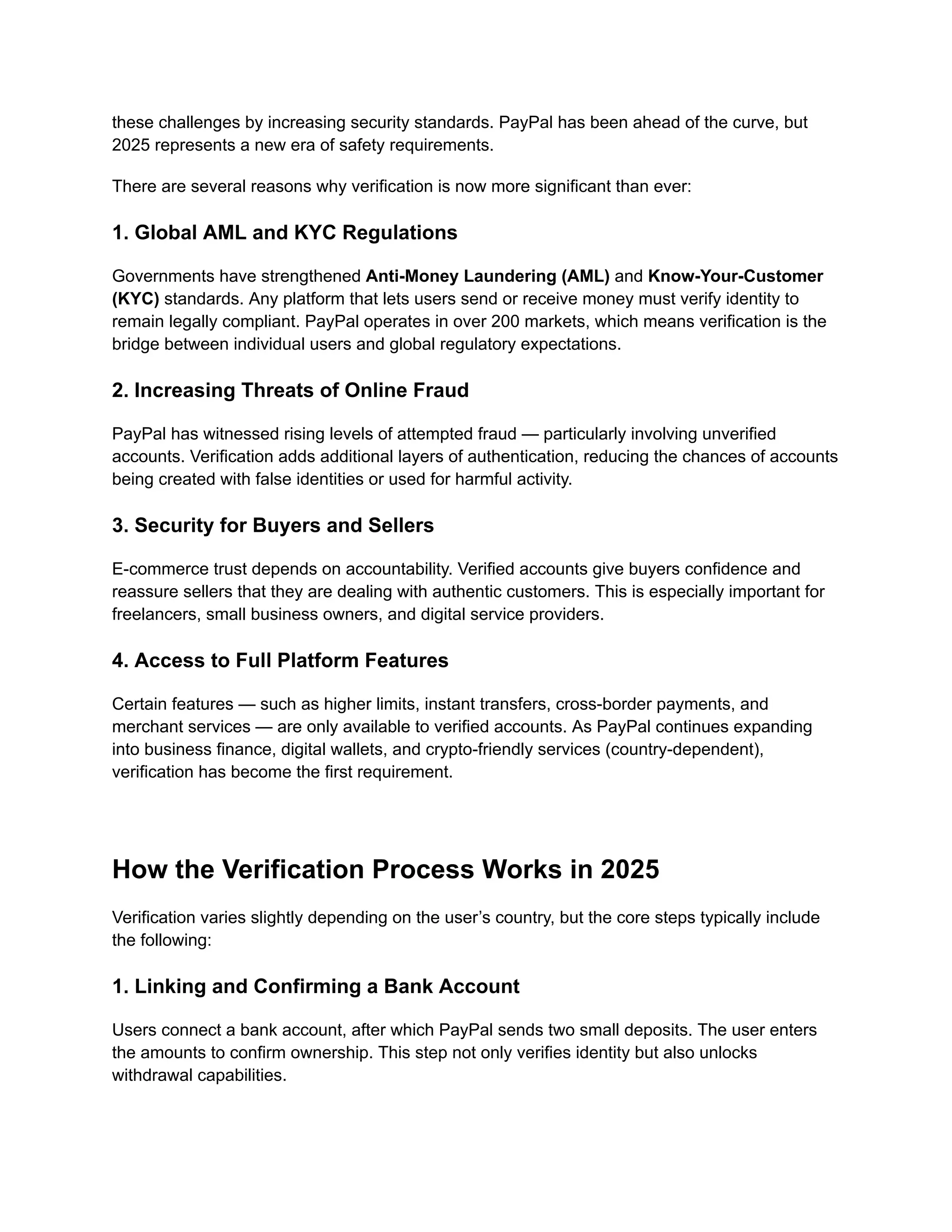 these challenges by increasing security standards. PayPal has been ahead of the curve, but
2025 represents a new era of safety requirements.
There are several reasons why verification is now more significant than ever:
1. Global AML and KYC Regulations
Governments have strengthened Anti-Money Laundering (AML) and Know-Your-Customer
(KYC) standards. Any platform that lets users send or receive money must verify identity to
remain legally compliant. PayPal operates in over 200 markets, which means verification is the
bridge between individual users and global regulatory expectations.
2. Increasing Threats of Online Fraud
PayPal has witnessed rising levels of attempted fraud — particularly involving unverified
accounts. Verification adds additional layers of authentication, reducing the chances of accounts
being created with false identities or used for harmful activity.
3. Security for Buyers and Sellers
E-commerce trust depends on accountability. Verified accounts give buyers confidence and
reassure sellers that they are dealing with authentic customers. This is especially important for
freelancers, small business owners, and digital service providers.
4. Access to Full Platform Features
Certain features — such as higher limits, instant transfers, cross-border payments, and
merchant services — are only available to verified accounts. As PayPal continues expanding
into business finance, digital wallets, and crypto-friendly services (country-dependent),
verification has become the first requirement.
How the Verification Process Works in 2025
Verification varies slightly depending on the user’s country, but the core steps typically include
the following:
1. Linking and Confirming a Bank Account
Users connect a bank account, after which PayPal sends two small deposits. The user enters
the amounts to confirm ownership. This step not only verifies identity but also unlocks
withdrawal capabilities.
 