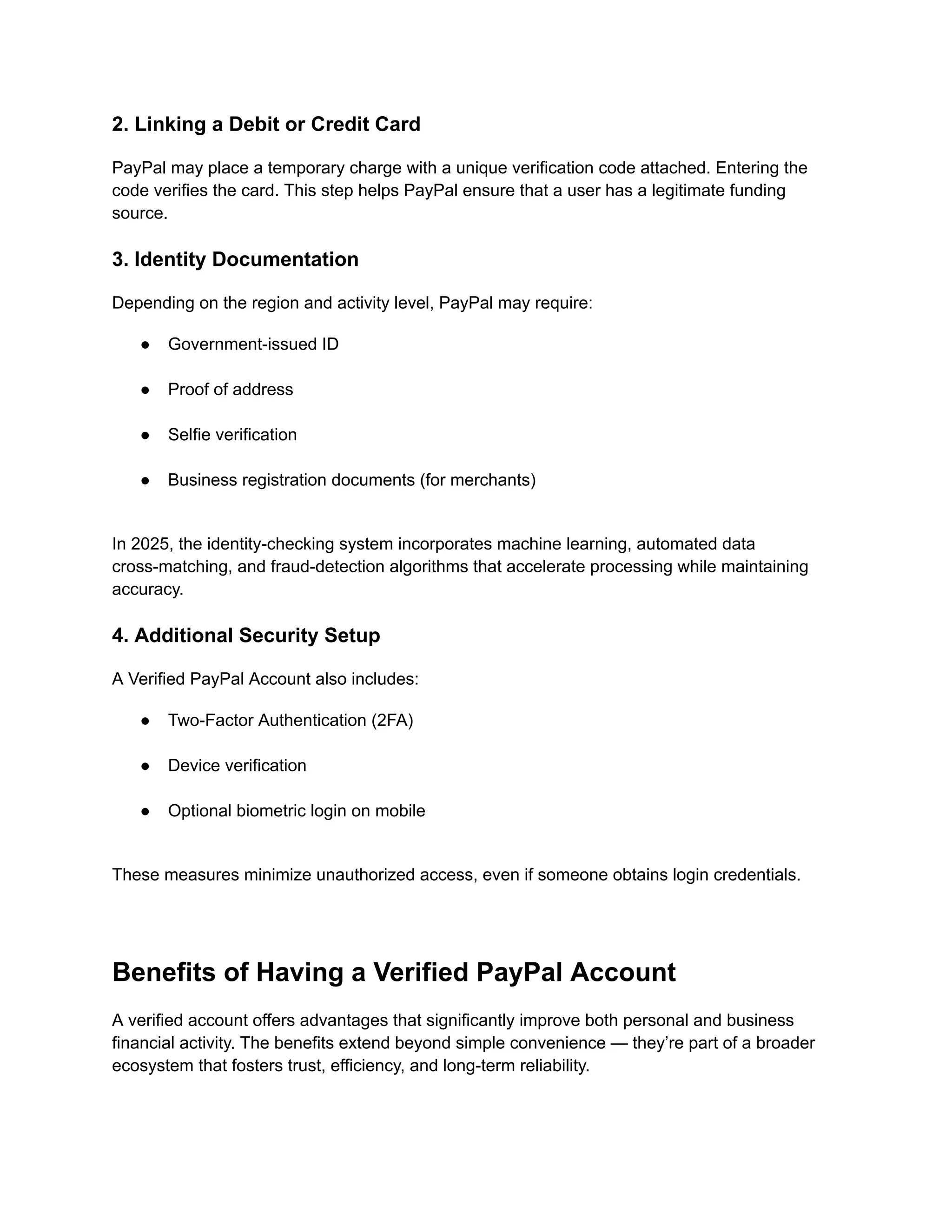 2. Linking a Debit or Credit Card
PayPal may place a temporary charge with a unique verification code attached. Entering the
code verifies the card. This step helps PayPal ensure that a user has a legitimate funding
source.
3. Identity Documentation
Depending on the region and activity level, PayPal may require:
●​ Government-issued ID​
●​ Proof of address​
●​ Selfie verification​
●​ Business registration documents (for merchants)​
In 2025, the identity-checking system incorporates machine learning, automated data
cross-matching, and fraud-detection algorithms that accelerate processing while maintaining
accuracy.
4. Additional Security Setup
A Verified PayPal Account also includes:
●​ Two-Factor Authentication (2FA)​
●​ Device verification​
●​ Optional biometric login on mobile​
These measures minimize unauthorized access, even if someone obtains login credentials.
Benefits of Having a Verified PayPal Account
A verified account offers advantages that significantly improve both personal and business
financial activity. The benefits extend beyond simple convenience — they’re part of a broader
ecosystem that fosters trust, efficiency, and long-term reliability.
 