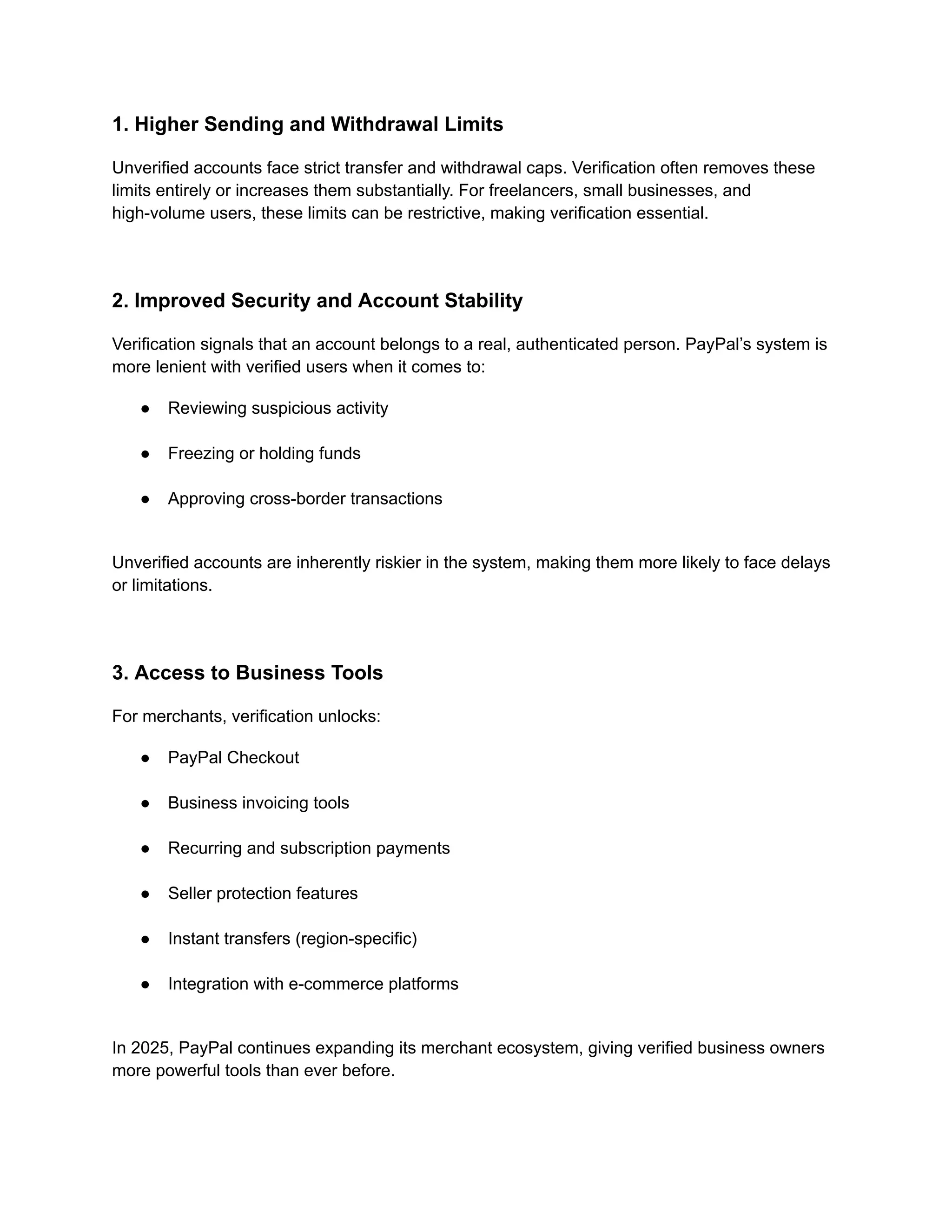 1. Higher Sending and Withdrawal Limits
Unverified accounts face strict transfer and withdrawal caps. Verification often removes these
limits entirely or increases them substantially. For freelancers, small businesses, and
high-volume users, these limits can be restrictive, making verification essential.
2. Improved Security and Account Stability
Verification signals that an account belongs to a real, authenticated person. PayPal’s system is
more lenient with verified users when it comes to:
●​ Reviewing suspicious activity​
●​ Freezing or holding funds​
●​ Approving cross-border transactions​
Unverified accounts are inherently riskier in the system, making them more likely to face delays
or limitations.
3. Access to Business Tools
For merchants, verification unlocks:
●​ PayPal Checkout​
●​ Business invoicing tools​
●​ Recurring and subscription payments​
●​ Seller protection features​
●​ Instant transfers (region-specific)​
●​ Integration with e-commerce platforms​
In 2025, PayPal continues expanding its merchant ecosystem, giving verified business owners
more powerful tools than ever before.
 