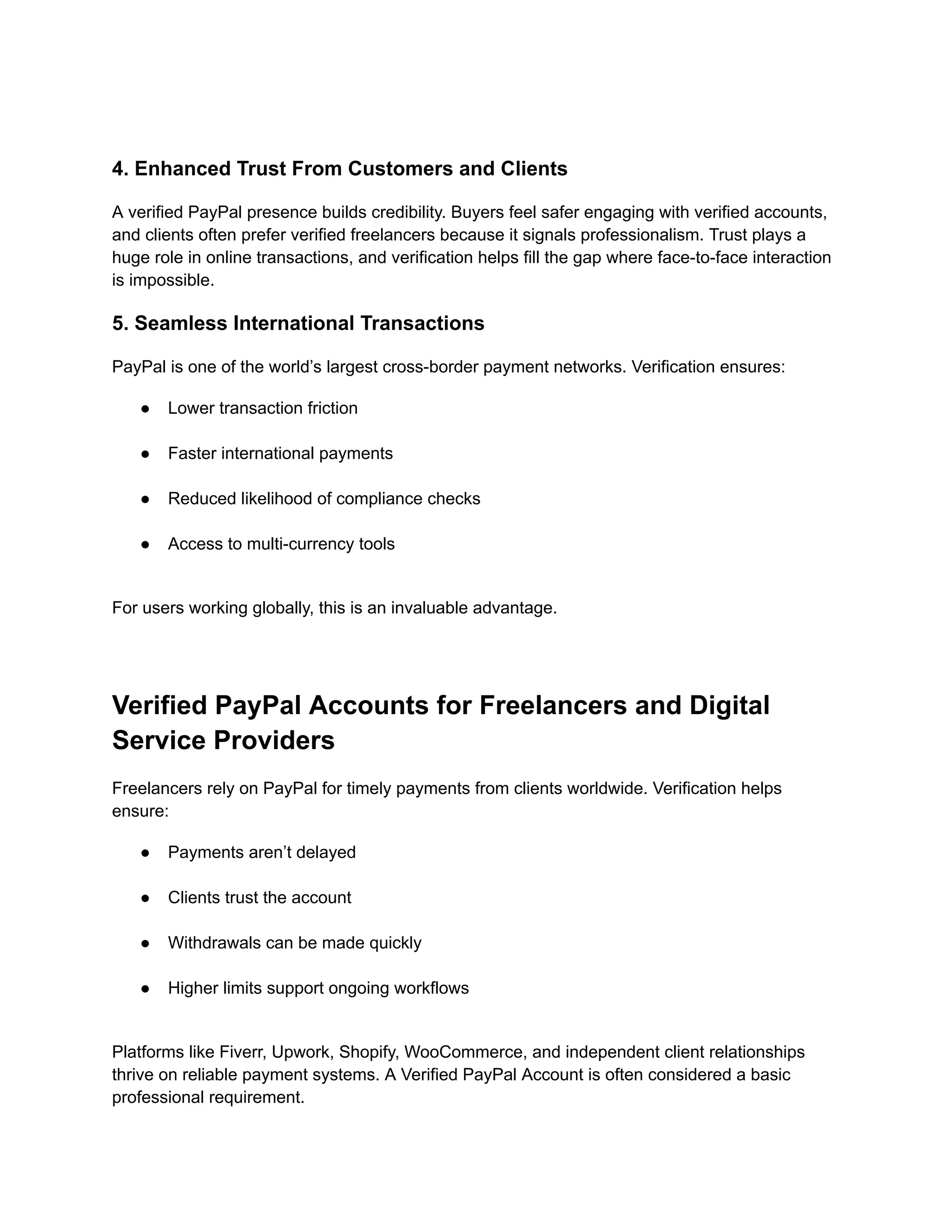 4. Enhanced Trust From Customers and Clients
A verified PayPal presence builds credibility. Buyers feel safer engaging with verified accounts,
and clients often prefer verified freelancers because it signals professionalism. Trust plays a
huge role in online transactions, and verification helps fill the gap where face-to-face interaction
is impossible.
5. Seamless International Transactions
PayPal is one of the world’s largest cross-border payment networks. Verification ensures:
●​ Lower transaction friction​
●​ Faster international payments​
●​ Reduced likelihood of compliance checks​
●​ Access to multi-currency tools​
For users working globally, this is an invaluable advantage.
Verified PayPal Accounts for Freelancers and Digital
Service Providers
Freelancers rely on PayPal for timely payments from clients worldwide. Verification helps
ensure:
●​ Payments aren’t delayed​
●​ Clients trust the account​
●​ Withdrawals can be made quickly​
●​ Higher limits support ongoing workflows​
Platforms like Fiverr, Upwork, Shopify, WooCommerce, and independent client relationships
thrive on reliable payment systems. A Verified PayPal Account is often considered a basic
professional requirement.
 