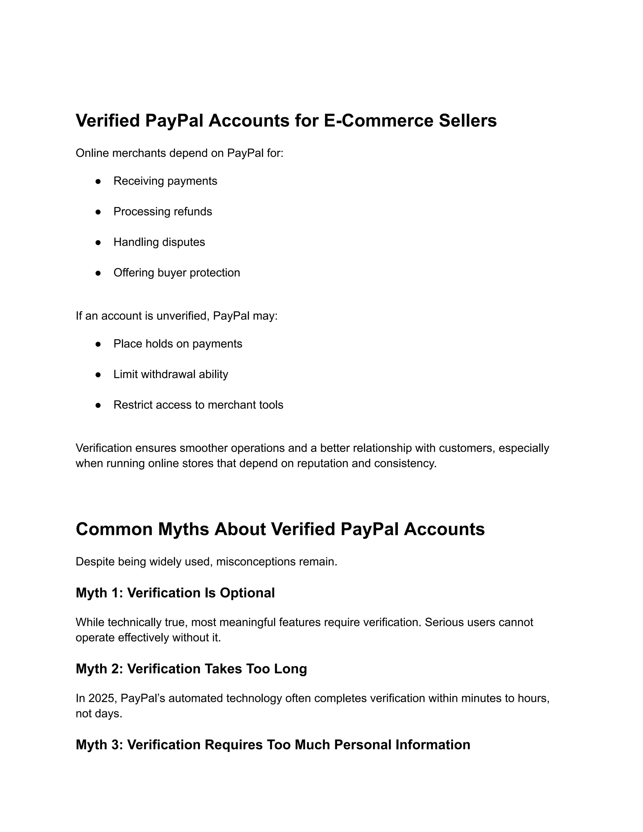 Verified PayPal Accounts for E-Commerce Sellers
Online merchants depend on PayPal for:
●​ Receiving payments​
●​ Processing refunds​
●​ Handling disputes​
●​ Offering buyer protection​
If an account is unverified, PayPal may:
●​ Place holds on payments​
●​ Limit withdrawal ability​
●​ Restrict access to merchant tools​
Verification ensures smoother operations and a better relationship with customers, especially
when running online stores that depend on reputation and consistency.
Common Myths About Verified PayPal Accounts
Despite being widely used, misconceptions remain.
Myth 1: Verification Is Optional
While technically true, most meaningful features require verification. Serious users cannot
operate effectively without it.
Myth 2: Verification Takes Too Long
In 2025, PayPal’s automated technology often completes verification within minutes to hours,
not days.
Myth 3: Verification Requires Too Much Personal Information
 