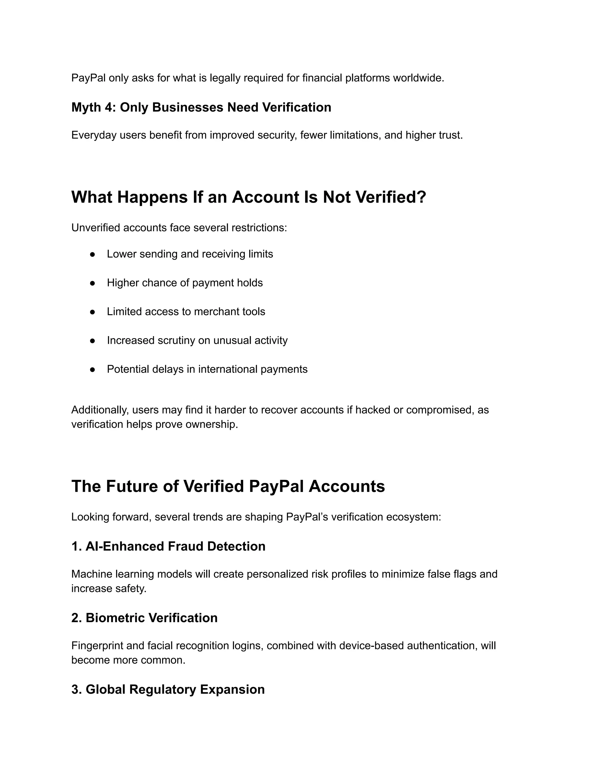 PayPal only asks for what is legally required for financial platforms worldwide.
Myth 4: Only Businesses Need Verification
Everyday users benefit from improved security, fewer limitations, and higher trust.
What Happens If an Account Is Not Verified?
Unverified accounts face several restrictions:
●​ Lower sending and receiving limits​
●​ Higher chance of payment holds​
●​ Limited access to merchant tools​
●​ Increased scrutiny on unusual activity​
●​ Potential delays in international payments​
Additionally, users may find it harder to recover accounts if hacked or compromised, as
verification helps prove ownership.
The Future of Verified PayPal Accounts
Looking forward, several trends are shaping PayPal’s verification ecosystem:
1. AI-Enhanced Fraud Detection
Machine learning models will create personalized risk profiles to minimize false flags and
increase safety.
2. Biometric Verification
Fingerprint and facial recognition logins, combined with device-based authentication, will
become more common.
3. Global Regulatory Expansion
 