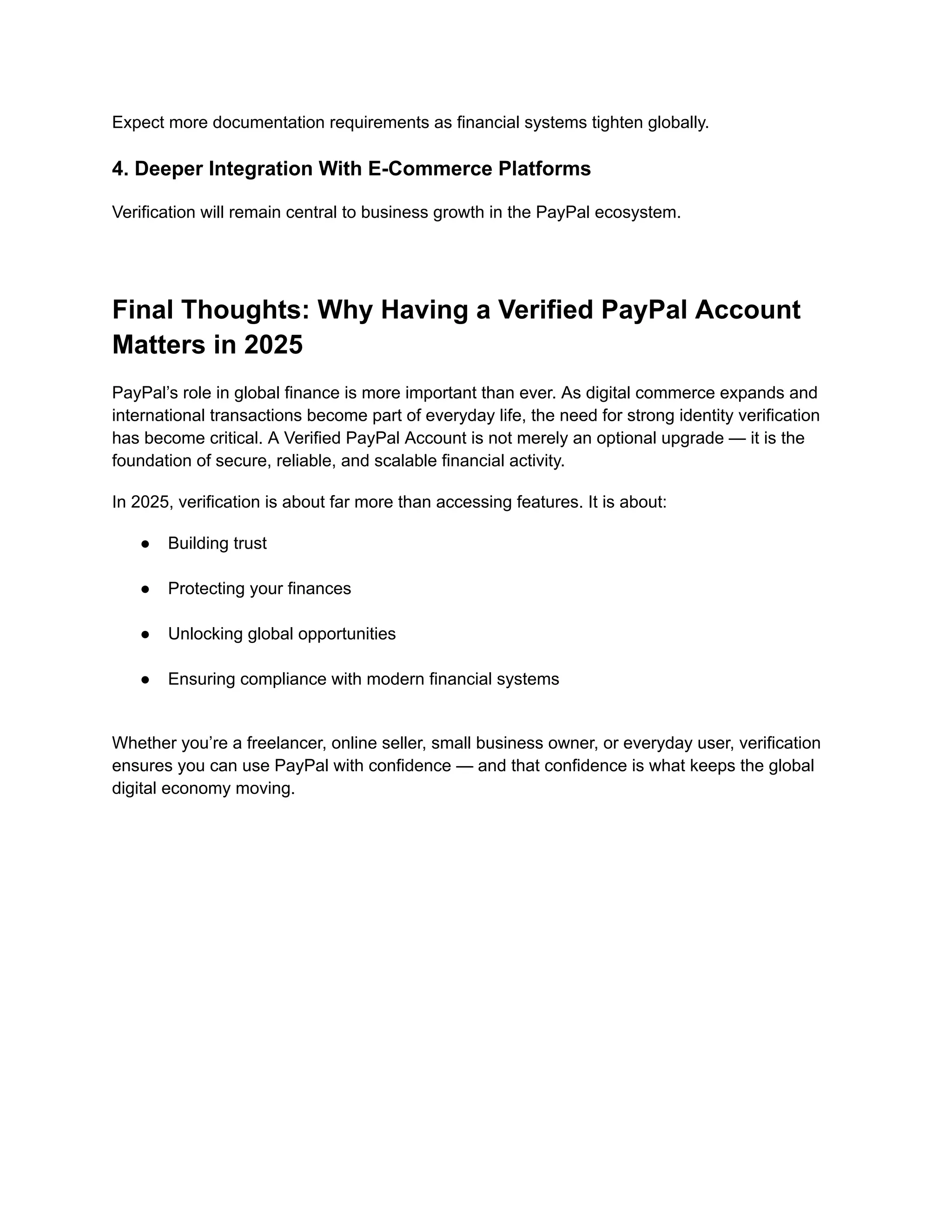Expect more documentation requirements as financial systems tighten globally.
4. Deeper Integration With E-Commerce Platforms
Verification will remain central to business growth in the PayPal ecosystem.
Final Thoughts: Why Having a Verified PayPal Account
Matters in 2025
PayPal’s role in global finance is more important than ever. As digital commerce expands and
international transactions become part of everyday life, the need for strong identity verification
has become critical. A Verified PayPal Account is not merely an optional upgrade — it is the
foundation of secure, reliable, and scalable financial activity.
In 2025, verification is about far more than accessing features. It is about:
●​ Building trust​
●​ Protecting your finances​
●​ Unlocking global opportunities​
●​ Ensuring compliance with modern financial systems​
Whether you’re a freelancer, online seller, small business owner, or everyday user, verification
ensures you can use PayPal with confidence — and that confidence is what keeps the global
digital economy moving.
 