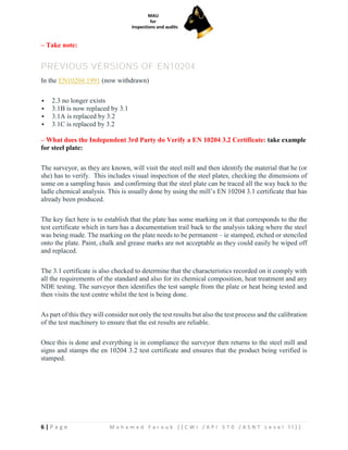 6 | P a g e M o h a m e d F a r o u k ( ( C W I / A P I 5 7 0 / A S N T L e v e l I I ) )
– Take note:
PREVIOUS VERSIONS OF EN10204
In the EN10204:1991 (now withdrawn)
▪ 2.3 no longer exists
▪ 3.1B is now replaced by 3.1
▪ 3.1A is replaced by 3.2
▪ 3.1C is replaced by 3.2
– What does the Independent 3rd Party do Verify a EN 10204 3.2 Certificate: take example
for steel plate:
The surveyor, as they are known, will visit the steel mill and then identify the material that he (or
she) has to verify. This includes visual inspection of the steel plates, checking the dimensions of
some on a sampling basis and confirming that the steel plate can be traced all the way back to the
ladle chemical analysis. This is usually done by using the mill’s EN 10204 3.1 certificate that has
already been produced.
The key fact here is to establish that the plate has some marking on it that corresponds to the the
test certificate which in turn has a documentation trail back to the analysis taking where the steel
was being made. The marking on the plate needs to be permanent – ie stamped, etched or stenciled
onto the plate. Paint, chalk and grease marks are not acceptable as they could easily be wiped off
and replaced.
The 3.1 certificate is also checked to determine that the characteristics recorded on it comply with
all the requirements of the standard and also for its chemical composition, heat treatment and any
NDE testing. The surveyor then identifies the test sample from the plate or heat being tested and
then visits the test centre whilst the test is being done.
As part of this they will consider not only the test results but also the test process and the calibration
of the test machinery to ensure that the est results are reliable.
Once this is done and everything is in compliance the surveyor then returns to the steel mill and
signs and stamps the en 10204 3.2 test certificate and ensures that the product being verified is
stamped.
 
