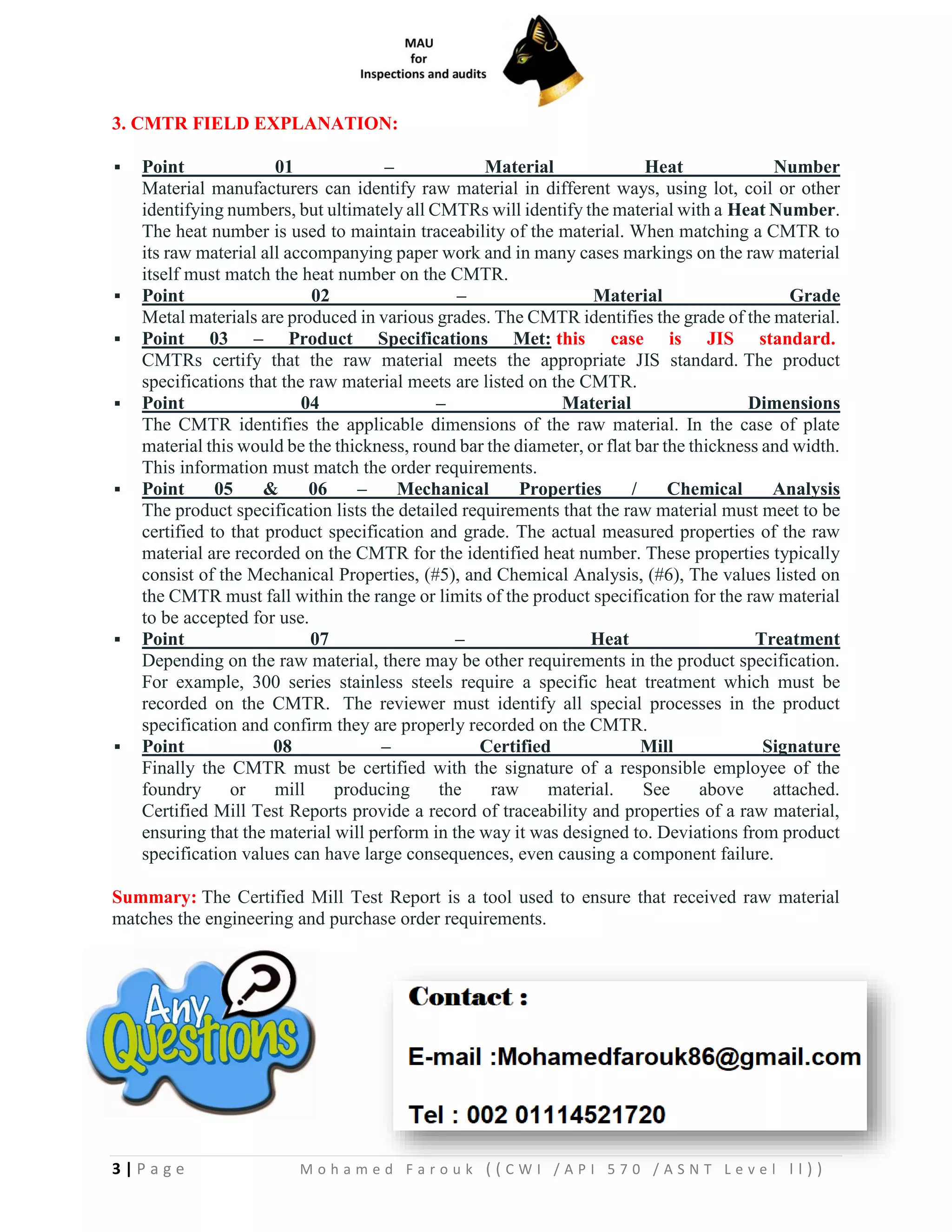 3 | P a g e M o h a m e d F a r o u k ( ( C W I / A P I 5 7 0 / A S N T L e v e l I I ) )
3. CMTR FIELD EXPLANATION:
▪ Point 01 – Material Heat Number
Material manufacturers can identify raw material in different ways, using lot, coil or other
identifying numbers, but ultimately all CMTRs will identify the material with a Heat Number.
The heat number is used to maintain traceability of the material. When matching a CMTR to
its raw material all accompanying paper work and in many cases markings on the raw material
itself must match the heat number on the CMTR.
▪ Point 02 – Material Grade
Metal materials are produced in various grades. The CMTR identifies the grade of the material.
▪ Point 03 – Product Specifications Met: this case is JIS standard.
CMTRs certify that the raw material meets the appropriate JIS standard. The product
specifications that the raw material meets are listed on the CMTR.
▪ Point 04 – Material Dimensions
The CMTR identifies the applicable dimensions of the raw material. In the case of plate
material this would be the thickness, round bar the diameter, or flat bar the thickness and width.
This information must match the order requirements.
▪ Point 05 & 06 – Mechanical Properties / Chemical Analysis
The product specification lists the detailed requirements that the raw material must meet to be
certified to that product specification and grade. The actual measured properties of the raw
material are recorded on the CMTR for the identified heat number. These properties typically
consist of the Mechanical Properties, (#5), and Chemical Analysis, (#6), The values listed on
the CMTR must fall within the range or limits of the product specification for the raw material
to be accepted for use.
▪ Point 07 – Heat Treatment
Depending on the raw material, there may be other requirements in the product specification.
For example, 300 series stainless steels require a specific heat treatment which must be
recorded on the CMTR. The reviewer must identify all special processes in the product
specification and confirm they are properly recorded on the CMTR.
▪ Point 08 – Certified Mill Signature
Finally the CMTR must be certified with the signature of a responsible employee of the
foundry or mill producing the raw material. See above attached.
Certified Mill Test Reports provide a record of traceability and properties of a raw material,
ensuring that the material will perform in the way it was designed to. Deviations from product
specification values can have large consequences, even causing a component failure.
Summary: The Certified Mill Test Report is a tool used to ensure that received raw material
matches the engineering and purchase order requirements.
 