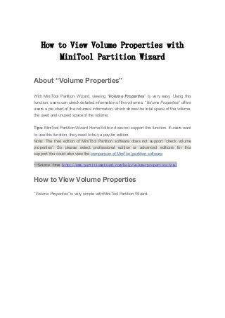 How to View Volume Properties with
MiniTool Partition Wizard
About “Volume Properties”
With MiniTool Partition Wizard, viewing “Volume Properties” is very easy. Using this
function, users can check detailed information of the volumes. “Volume Properties” offers
users a pie chart of the volumes’ information, which shows the total space of the volume,
the used and unused space of the volume.
Tips: MiniTool Partition Wizard Home Edition does not support this function. If users want
to use this function, they need to buy a pay-for edition.
Note: The free edition of MiniTool Partition software does not support “check volume
properties”. So please select professional edition or advanced editions for this
support.You could also view the comparison of MiniTool partition software
--Source from http://www.partitionwizard.com/help/volume-properties.html
How to View Volume Properties
“Volume Properties” is very simple with MiniTool Partition Wizard.
 