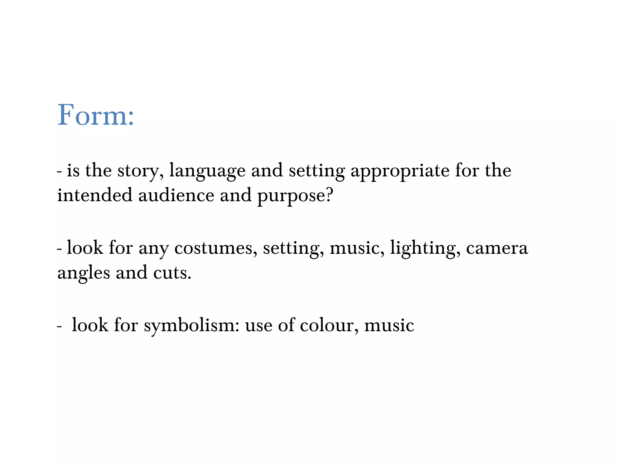 Form:
- is the story, language and setting appropriate for the
intended audience and purpose?

- look for any costumes, setting, music, lighting, camera
angles and cuts.

- look for symbolism: use of colour, music
 