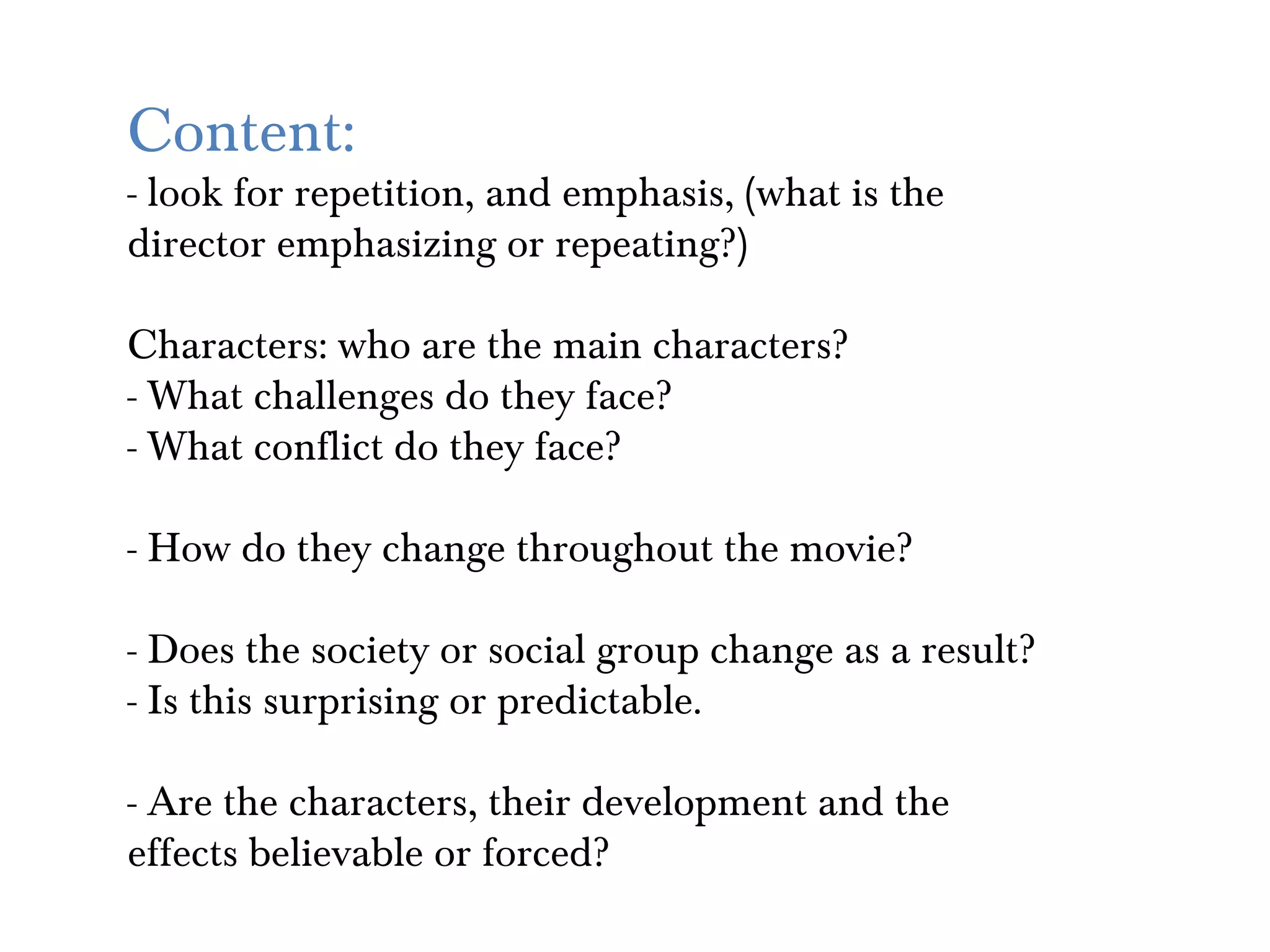 Content:
- look for repetition, and emphasis, (what is the
director emphasizing or repeating?)

Characters: who are the main characters?
- What challenges do they face?
- What conflict do they face?

- How do they change throughout the movie?

- Does the society or social group change as a result?
- Is this surprising or predictable.

- Are the characters, their development and the
effects believable or forced?
 