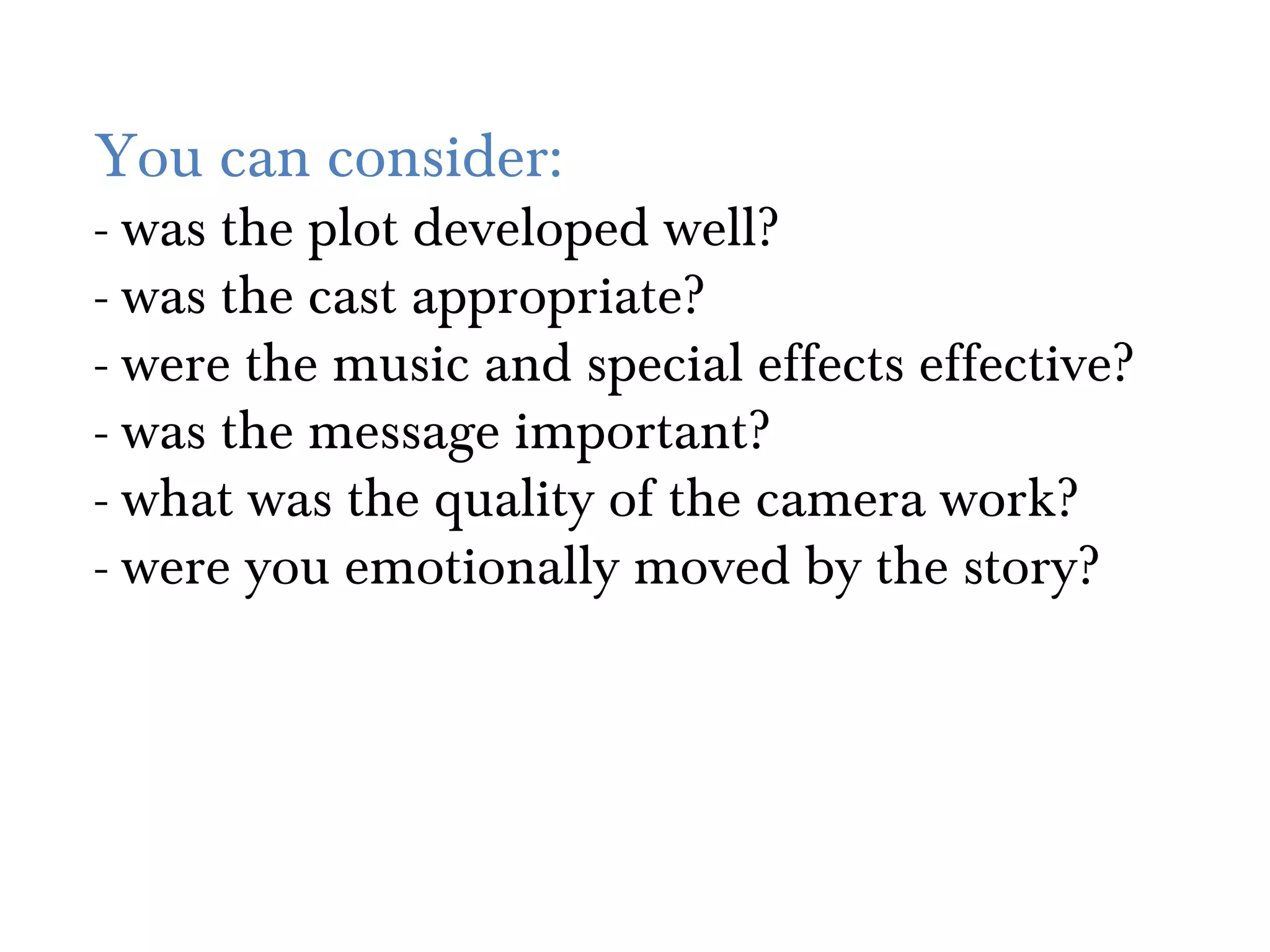 You can consider:
- was the plot developed well?
- was the cast appropriate?
- were the music and special effects effective?
- was the message important?
- what was the quality of the camera work?
- were you emotionally moved by the story?
 
 