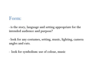 Form:
- is the story, language and setting appropriate for the
intended audience and purpose?

- look for any costumes, setting, music, lighting, camera
angles and cuts.

- look for symbolism: use of colour, music
 