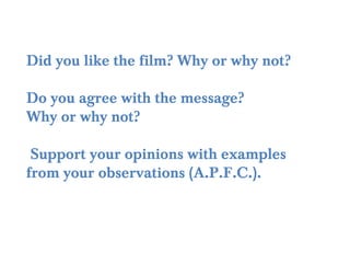 Did you like the film? Why or why not?

Do you agree with the message?
Why or why not?

 Support your opinions with examples
from your observations (A.P.F.C.).
 