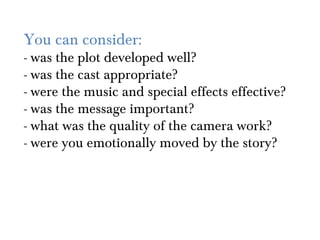 You can consider:
- was the plot developed well?
- was the cast appropriate?
- were the music and special effects effective?
- was the message important?
- what was the quality of the camera work?
- were you emotionally moved by the story?
 
 
