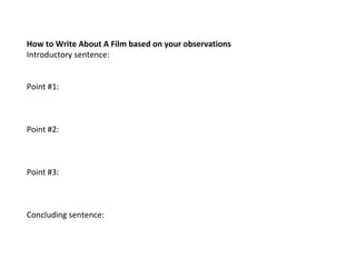 How to Write About A Film based on your observations
Introductory sentence:
 
 
Point #1:
 
 
 
Point #2: 
 
 
 
Point #3:
 
 
 
Concluding sentence:
 
