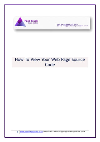How To View Your Web Page Source
              Code




1   www.fasttrackyoursales.co.uk 08452570073 email: support@fasttrackyoursales.co.uk
 