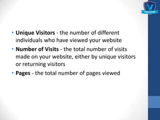 • Unique Visitors - the number of different
individuals who have viewed your website
• Number of Visits - the total number of visits
made on your website, either by unique visitors
or returning visitors
• Pages - the total number of pages viewed
 