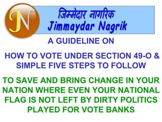 A GUIDELINE ON HOW TO VOTE UNDER SECTION 49-O & SIMPLE FIVE STEPS TO FOLLOW TO SAVE AND BRING CHANGE IN YOUR NATION WHERE EVEN YOUR NATIONAL FLAG IS NOT LEFT BY DIRTY POLITICS PLAYED FOR VOTE BANKS 