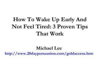How To Wake Up Early And Not Feel Tired: 3 Proven Tips That Work Michael Lee http://www.20daypersuasion.com/goldaccess.htm 