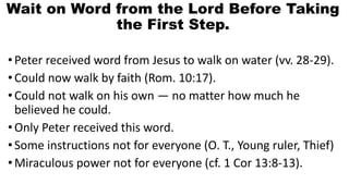 Wait on Word from the Lord Before Taking
the First Step.
•Peter received word from Jesus to walk on water (vv. 28-29).
•Could now walk by faith (Rom. 10:17).
•Could not walk on his own — no matter how much he
believed he could.
•Only Peter received this word.
•Some instructions not for everyone (O. T., Young ruler, Thief)
•Miraculous power not for everyone (cf. 1 Cor 13:8-13).
 
