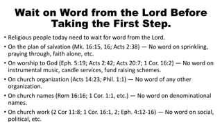 Wait on Word from the Lord Before
Taking the First Step.
• Religious people today need to wait for word from the Lord.
• On the plan of salvation (Mk. 16:15, 16; Acts 2:38) — No word on sprinkling,
praying through, faith alone, etc.
• On worship to God (Eph. 5:19; Acts 2:42; Acts 20:7; 1 Cor. 16:2) — No word on
instrumental music, candle services, fund raising schemes.
• On church organization (Acts 14:23; Phil. 1:1) — No word of any other
organization.
• On church names (Rom 16:16; 1 Cor. 1:1, etc.) — No word on denominational
names.
• On church work (2 Cor 11:8; 1 Cor. 16:1, 2; Eph. 4:12-16) — No word on social,
political, etc.
 
