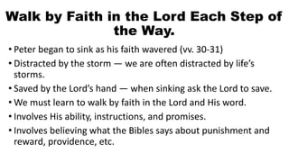 Walk by Faith in the Lord Each Step of
the Way.
• Peter began to sink as his faith wavered (vv. 30-31)
• Distracted by the storm — we are often distracted by life’s
storms.
• Saved by the Lord’s hand — when sinking ask the Lord to save.
• We must learn to walk by faith in the Lord and His word.
• Involves His ability, instructions, and promises.
• Involves believing what the Bibles says about punishment and
reward, providence, etc.
 